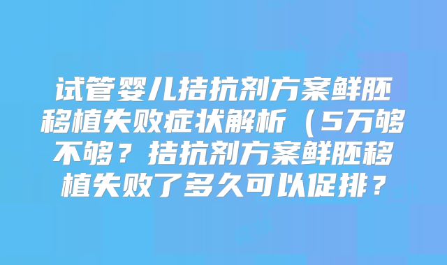 试管婴儿拮抗剂方案鲜胚移植失败症状解析（5万够不够？拮抗剂方案鲜胚移植失败了多久可以促排？