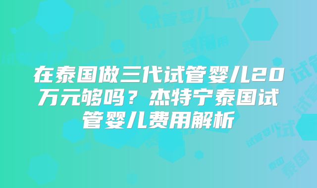 在泰国做三代试管婴儿20万元够吗?杰特宁泰国试管婴儿费用解析