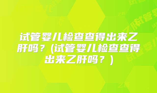 试管婴儿检查查得出来乙肝吗?(试管婴儿检查查得出来乙肝吗?)