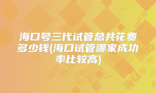 海口号三代试管总共花费多少钱(海口试管哪家成功率比较高)