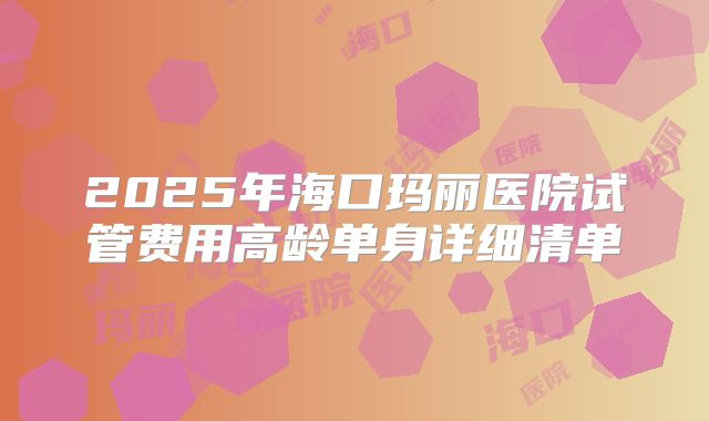 2025年海口玛丽医院试管费用高龄单身详细清单