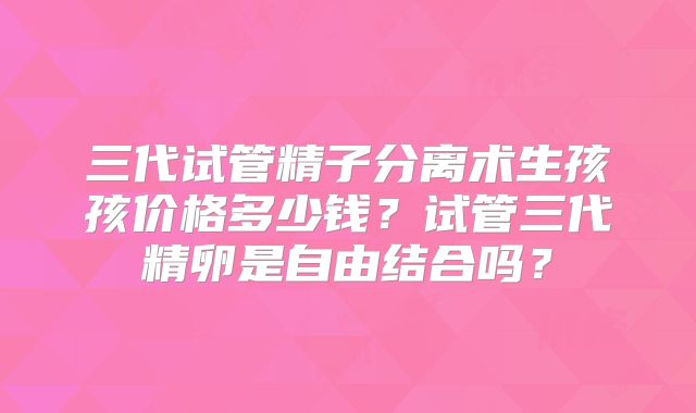 三代试管精子分离术生孩孩价格多少钱?试管三代精卵是自由结合吗?