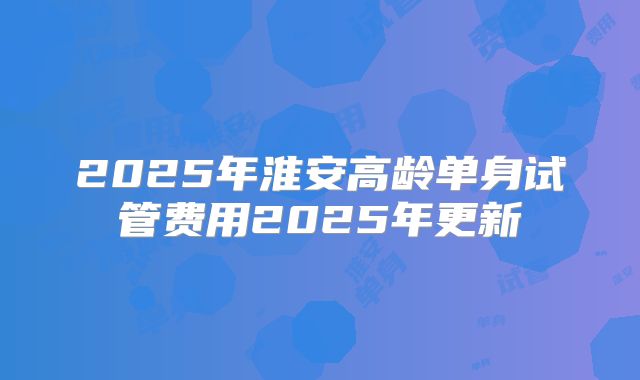 2025年淮安高龄单身试管费用2025年更新