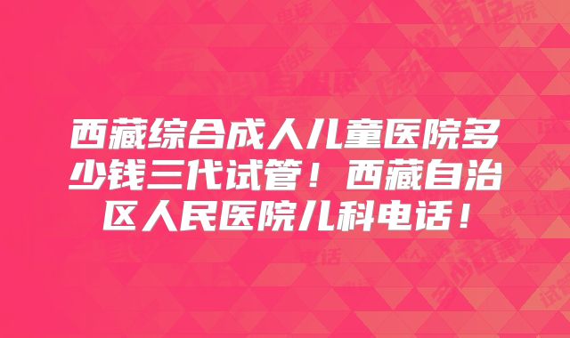 西藏综合成人儿童医院多少钱三代试管！西藏自治区人民医院儿科电话！