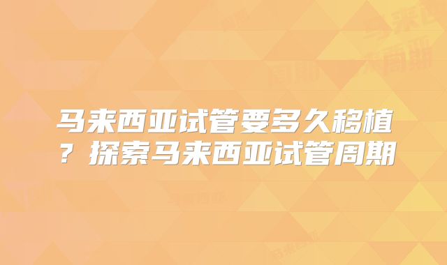 马来西亚试管要多久移植?探索马来西亚试管周期