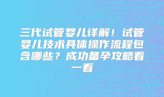 三代试管婴儿详解！试管婴儿技术具体操作流程包含哪些？成功备孕攻略看一看