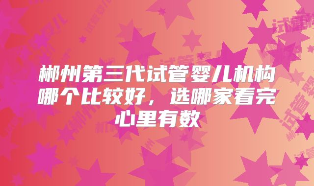 郴州第三代试管婴儿机构哪个比较好，选哪家看完心里有数