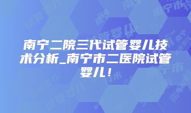 南宁二院三代试管婴儿技术分析_南宁市二医院试管婴儿!