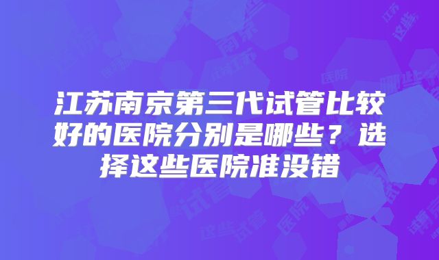 江苏南京第三代试管比较好的医院分别是哪些？选择这些医院准没错