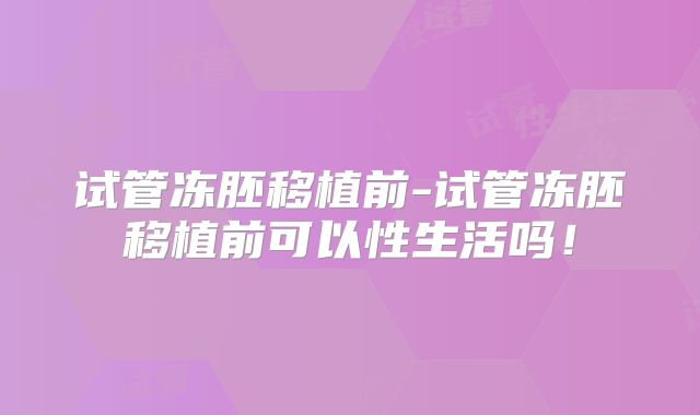 试管冻胚移植前-试管冻胚移植前可以性生活吗!