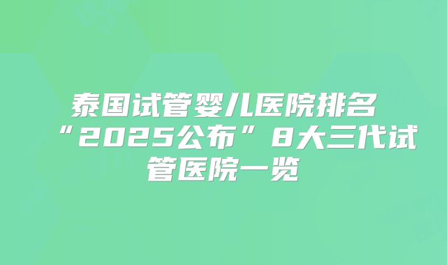 泰国试管婴儿医院排名“2025公布”8大三代试管医院一览