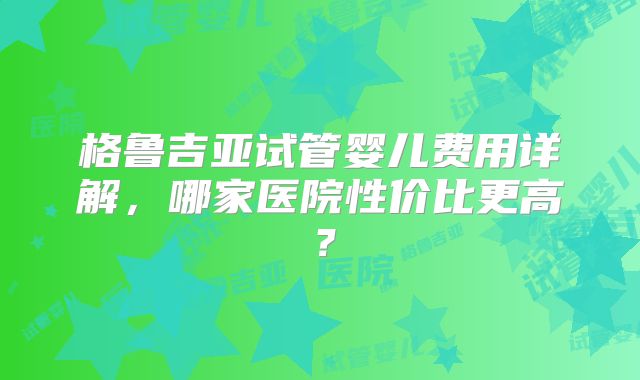 格鲁吉亚试管婴儿费用详解,哪家医院性价比更高?