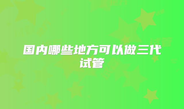 国内哪些地方可以做三代试管