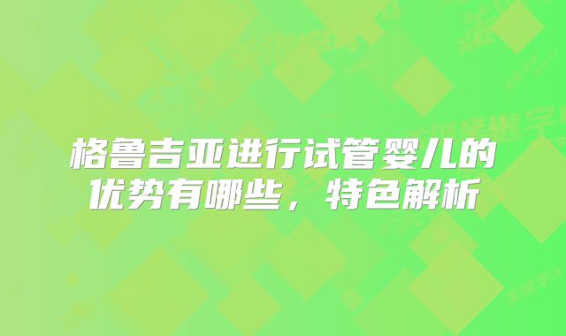 格鲁吉亚进行试管婴儿的优势有哪些，特色解析