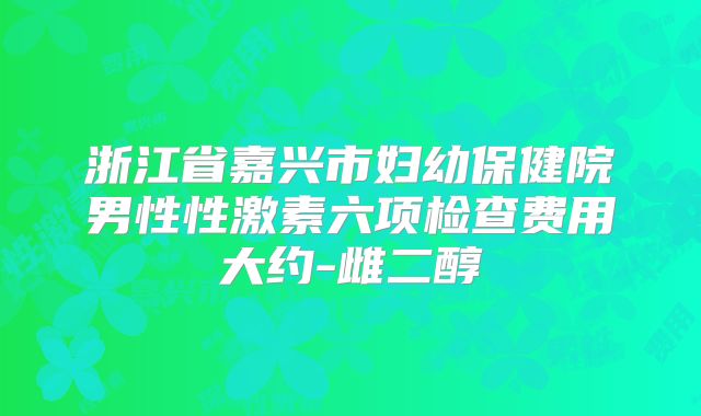 浙江省嘉兴市妇幼保健院男性性激素六项检查费用大约-雌二醇