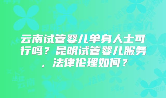 云南试管婴儿单身人士可行吗？昆明试管婴儿服务，法律伦理如何？