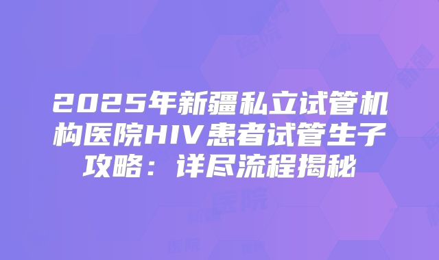2025年新疆私立试管机构医院HIV患者试管生子攻略：详尽流程揭秘