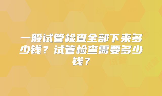 一般试管检查全部下来多少钱？试管检查需要多少钱？