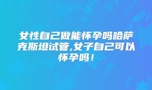 女性自己做能怀孕吗哈萨克斯坦试管,女子自己可以怀孕吗！