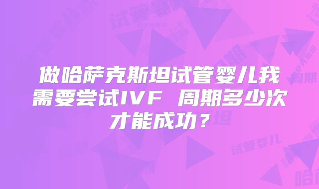 做哈萨克斯坦试管婴儿我需要尝试IVF 周期多少次才能成功？