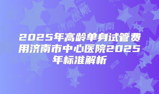 2025年高龄单身试管费用济南市中心医院2025年标准解析