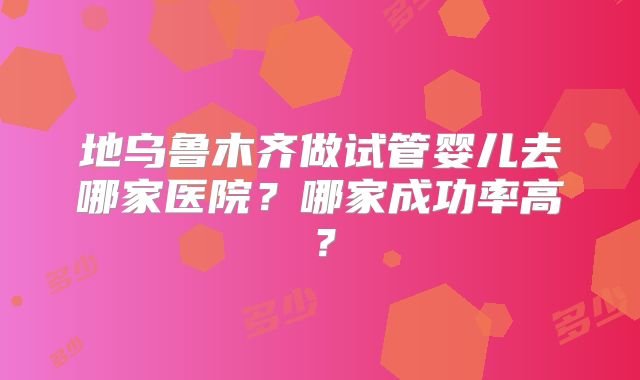 地乌鲁木齐做试管婴儿去哪家医院？哪家成功率高？