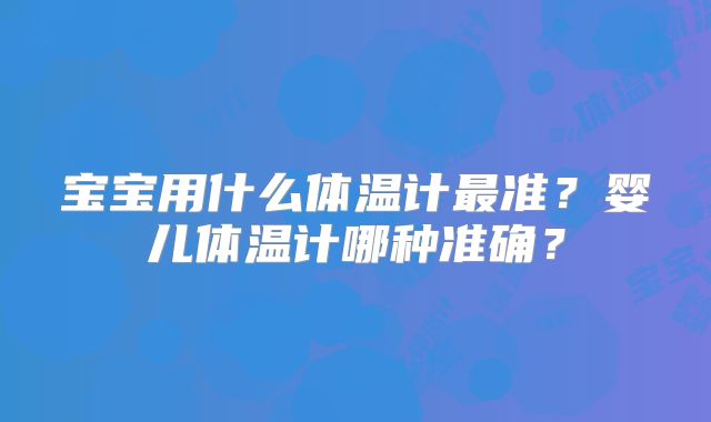 宝宝用什么体温计最准?婴儿体温计哪种准确?