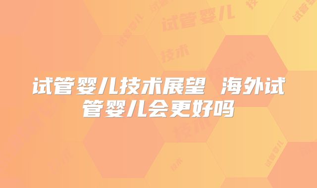 试管婴儿技术展望 海外试管婴儿会更好吗