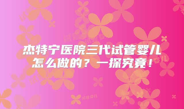 杰特宁医院三代试管婴儿怎么做的？一探究竟！