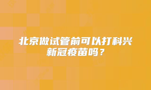 北京做试管前可以打科兴新冠疫苗吗？