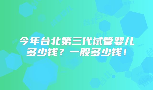 今年台北第三代试管婴儿多少钱?一般多少钱!