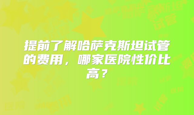 提前了解哈萨克斯坦试管的费用,哪家医院性价比高?