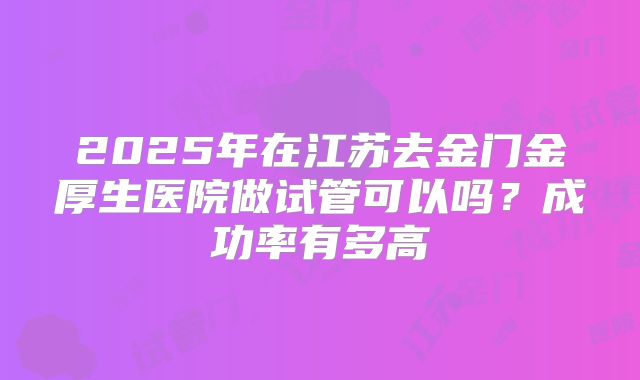 2025年在江苏去金门金厚生医院做试管可以吗？成功率有多高
