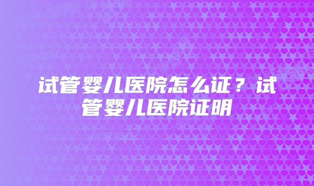 试管婴儿医院怎么证?试管婴儿医院证明