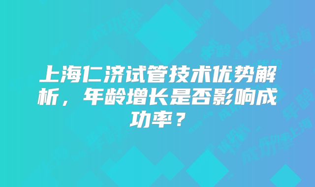 上海仁济试管技术优势解析，年龄增长是否影响成功率？