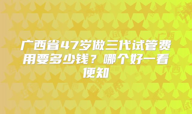 广西省47岁做三代试管费用要多少钱？哪个好一看便知