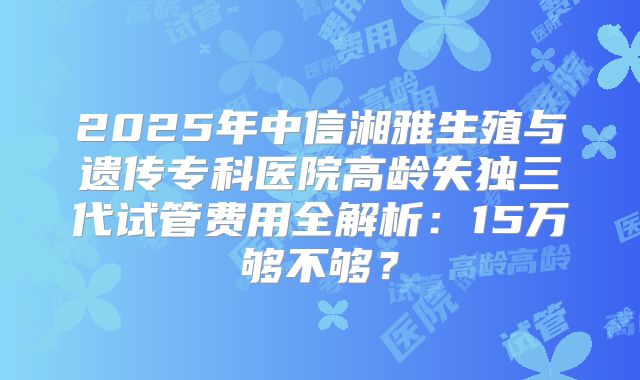 2025年中信湘雅生殖与遗传专科医院高龄失独三代试管费用全解析：15万够不够？