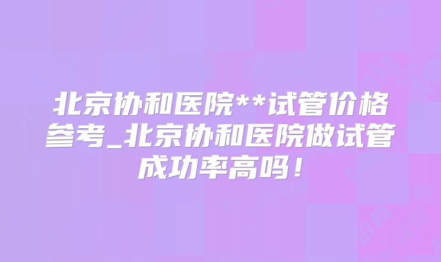 北京协和医院**试管价格参考_北京协和医院做试管成功率高吗！