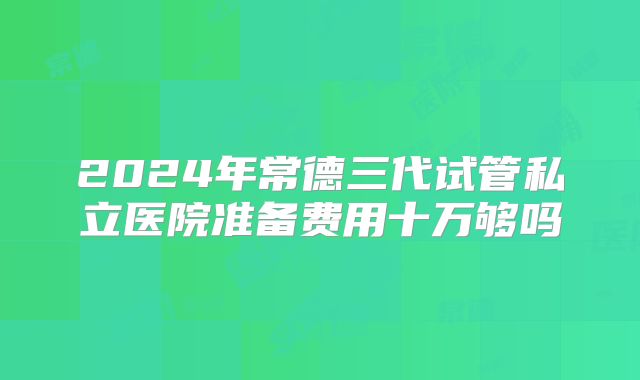 2024年常德三代试管私立医院准备费用十万够吗