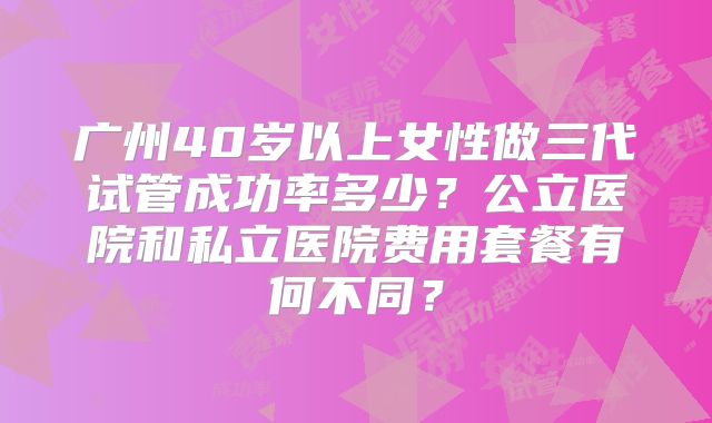 广州40岁以上女性做三代试管成功率多少？公立医院和私立医院费用套餐有何不同？