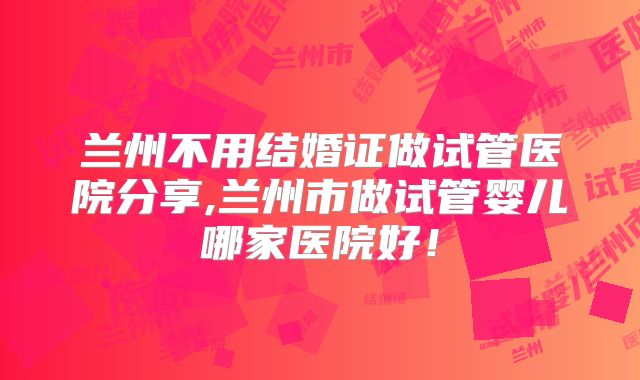 兰州不用结婚证做试管医院分享,兰州市做试管婴儿哪家医院好！