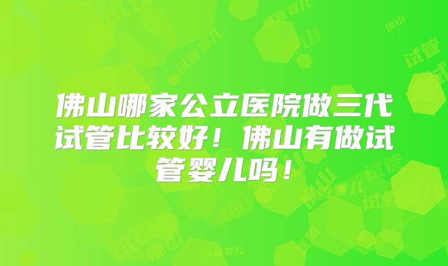 佛山哪家公立医院做三代试管比较好！佛山有做试管婴儿吗！