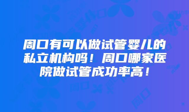 周口有可以做试管婴儿的私立机构吗！周口哪家医院做试管成功率高！