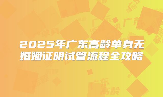 2025年广东高龄单身无婚姻证明试管流程全攻略