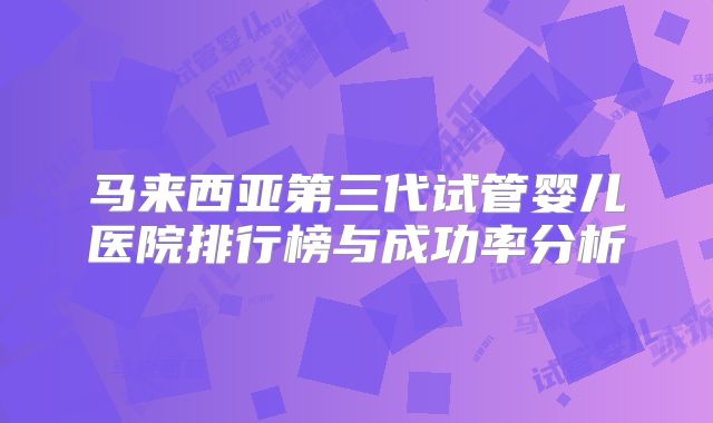马来西亚第三代试管婴儿医院排行榜与成功率分析