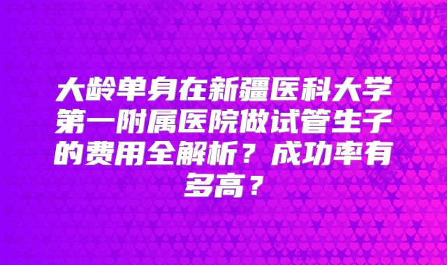 大龄单身在新疆医科大学第一附属医院做试管生子的费用全解析？成功率有多高？