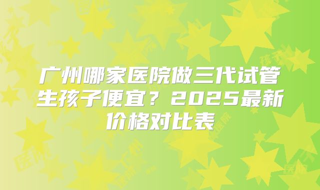 广州哪家医院做三代试管生孩子便宜？2025最新价格对比表