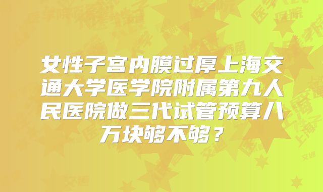 女性子宫内膜过厚上海交通大学医学院附属第九人民医院做三代试管预算八万块够不够？