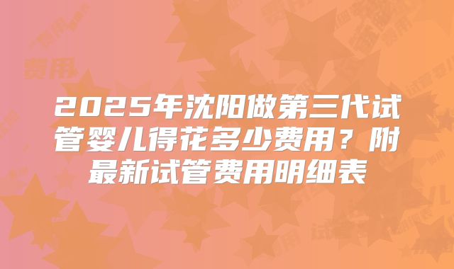 2025年沈阳做第三代试管婴儿得花多少费用？附最新试管费用明细表