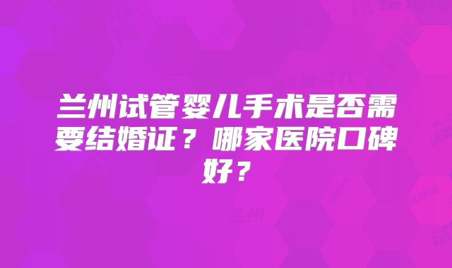 兰州试管婴儿手术是否需要结婚证？哪家医院口碑好？